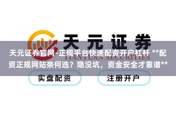 天元证券官网-正规平台快速配资开户杠杆 **配资正规网站奈何选？隐没坑，资金安全才靠谱**