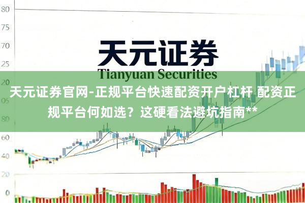 天元证券官网-正规平台快速配资开户杠杆 配资正规平台何如选？这硬看法避坑指南**