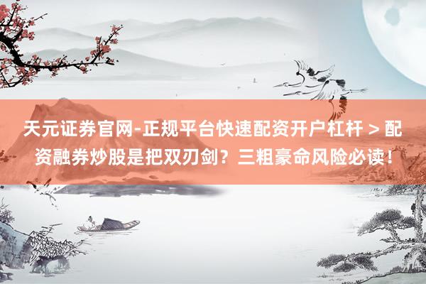 天元证券官网-正规平台快速配资开户杠杆 > 配资融券炒股是把双刃剑？三粗豪命风险必读！