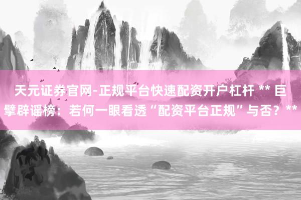 天元证券官网-正规平台快速配资开户杠杆 ** 巨擘辟谣榜：若何一眼看透“配资平台正规”与否？**