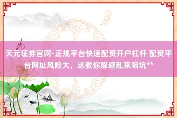 天元证券官网-正规平台快速配资开户杠杆 配资平台网址风险大，这教你躲避乱来陷坑**