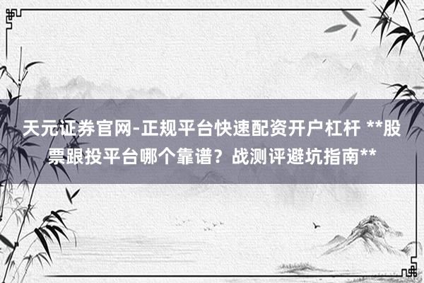天元证券官网-正规平台快速配资开户杠杆 **股票跟投平台哪个靠谱？战测评避坑指南**