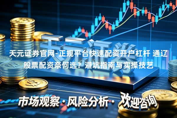 天元证券官网-正规平台快速配资开户杠杆 通辽股票配资奈何选？避坑指南与实操技艺