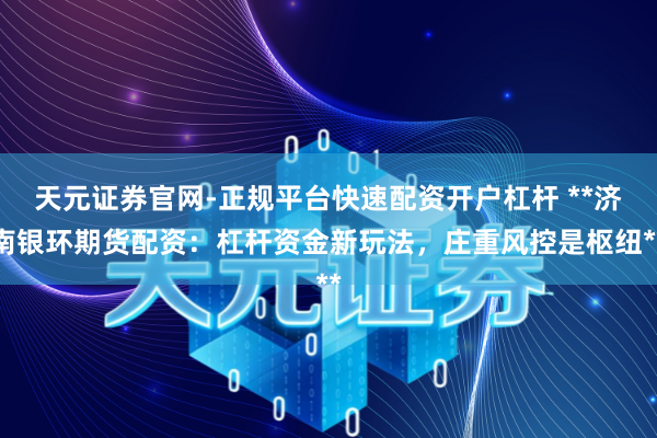 天元证券官网-正规平台快速配资开户杠杆 **济南银环期货配资：杠杆资金新玩法，庄重风控是枢纽**