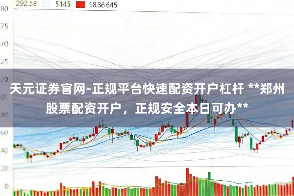 天元证券官网-正规平台快速配资开户杠杆 **郑州股票配资开户，正规安全本日可办**