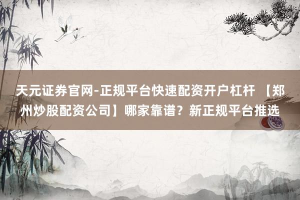 天元证券官网-正规平台快速配资开户杠杆 【郑州炒股配资公司】哪家靠谱？新正规平台推选