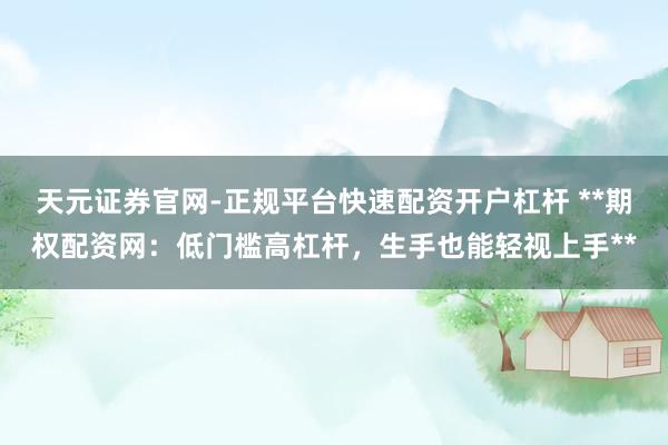 天元证券官网-正规平台快速配资开户杠杆 **期权配资网：低门槛高杠杆，生手也能轻视上手**