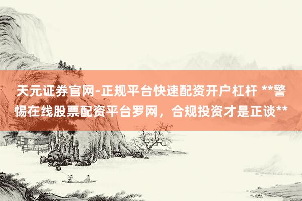 天元证券官网-正规平台快速配资开户杠杆 **警惕在线股票配资平台罗网，合规投资才是正谈**