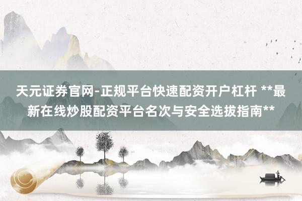 天元证券官网-正规平台快速配资开户杠杆 **最新在线炒股配资平台名次与安全选拔指南**
