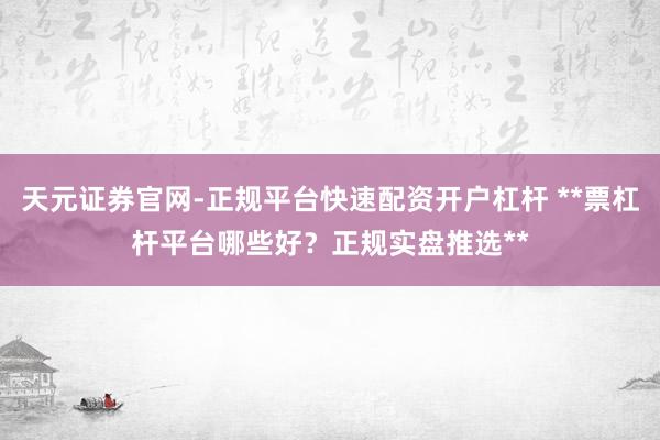 天元证券官网-正规平台快速配资开户杠杆 **票杠杆平台哪些好？正规实盘推选**