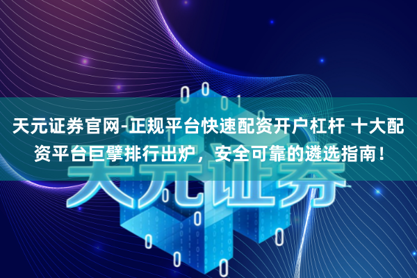 天元证券官网-正规平台快速配资开户杠杆 十大配资平台巨擘排行出炉，安全可靠的遴选指南！